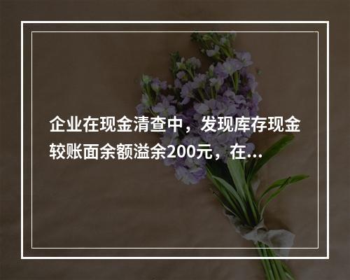 企业在现金清查中，发现库存现金较账面余额溢余200元，在未经