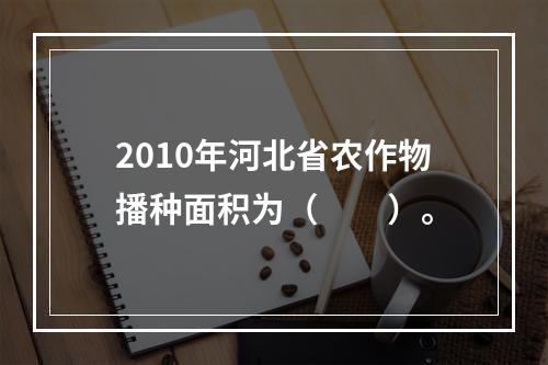 2010年河北省农作物播种面积为（　　）。