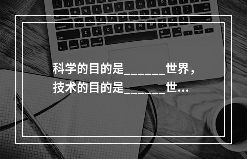 科学的目的是______世界，技术的目的是______世界