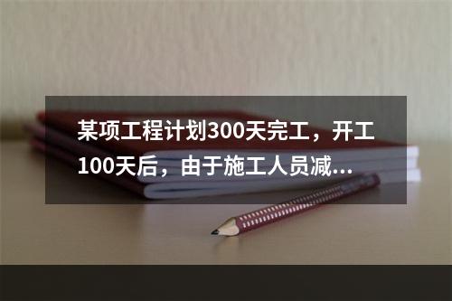 某项工程计划300天完工，开工100天后，由于施工人员减少