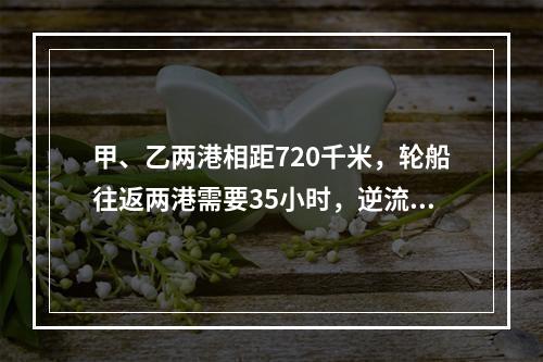 甲、乙两港相距720千米，轮船往返两港需要35小时，逆流航