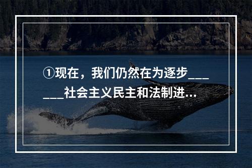 ①现在，我们仍然在为逐步______社会主义民主和法制进行