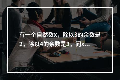 有一个自然数x，除以3的余数是2，除以4的余数是3，问x除