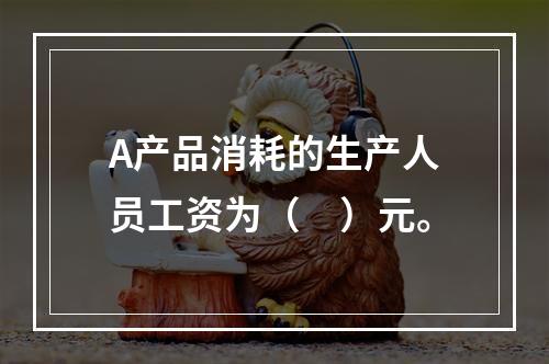 A产品消耗的生产人员工资为（　）元。