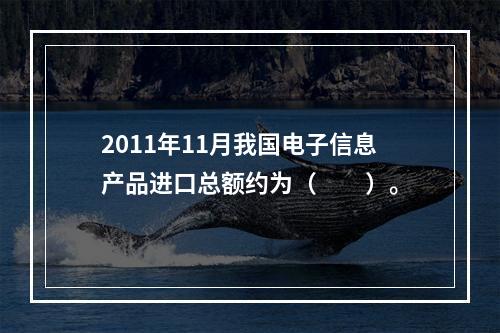 2011年11月我国电子信息产品进口总额约为（　　）。