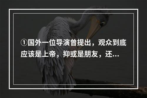 ①国外一位导演曾提出，观众到底应该是上帝，抑或是朋友，还是