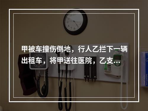 甲被车撞伤倒地，行人乙拦下一辆出租车，将甲送往医院，乙支付