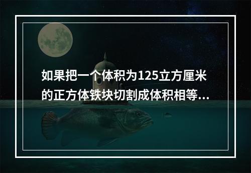 如果把一个体积为125立方厘米的正方体铁块切割成体积相等的