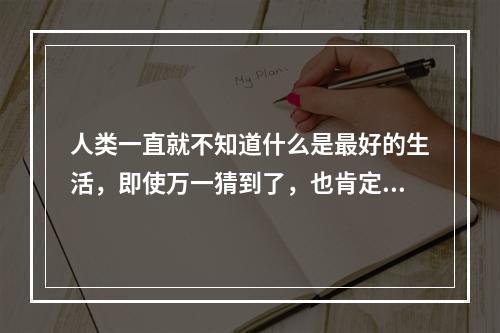 人类一直就不知道什么是最好的生活，即使万一猜到了，也肯定不