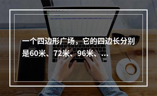 一个四边形广场，它的四边长分别是60米、72米、96米、8