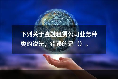 下列关于金融租赁公司业务种类的说法，错误的是（）。