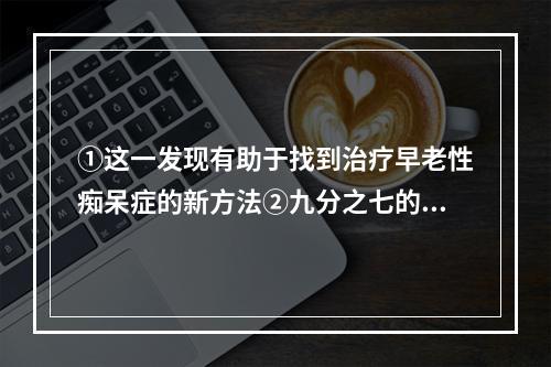 ①这一发现有助于找到治疗早老性痴呆症的新方法②九分之七的研