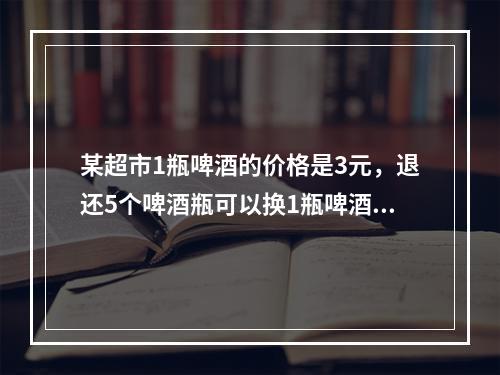 某超市1瓶啤酒的价格是3元，退还5个啤酒瓶可以换1瓶啤酒。