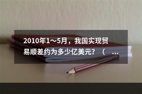 2010年1～5月，我国实现贸易顺差约为多少亿美元？（　　）