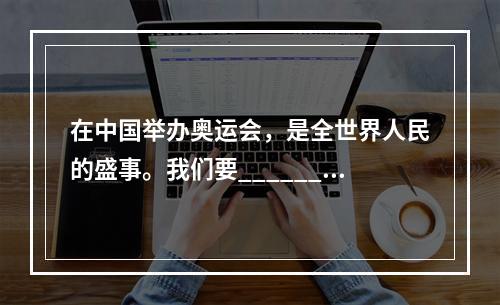 在中国举办奥运会，是全世界人民的盛事。我们要______奥