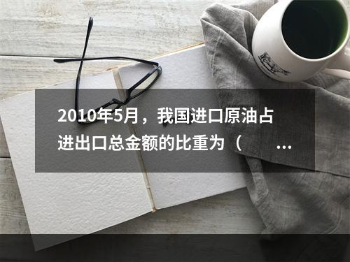 2010年5月，我国进口原油占进出口总金额的比重为（　　）。