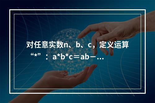 对任意实数n、b、c，定义运算“*”：a*b*c＝ab－b