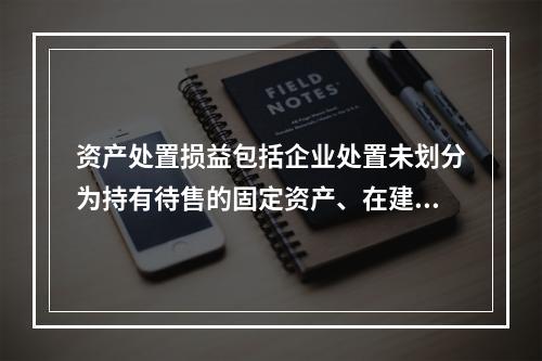 资产处置损益包括企业处置未划分为持有待售的固定资产、在建工程