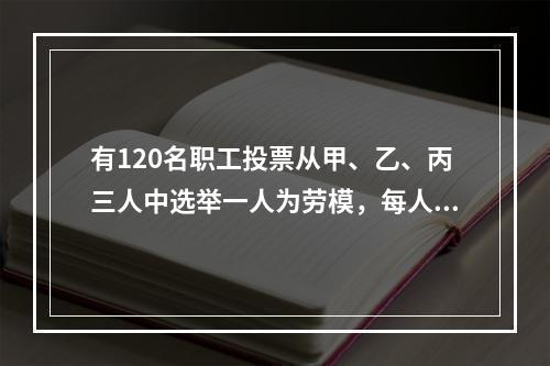 有120名职工投票从甲、乙、丙三人中选举一人为劳模，每人只