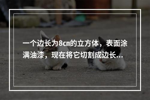 一个边长为8㎝的立方体，表面涂满油漆，现在将它切割成边长为