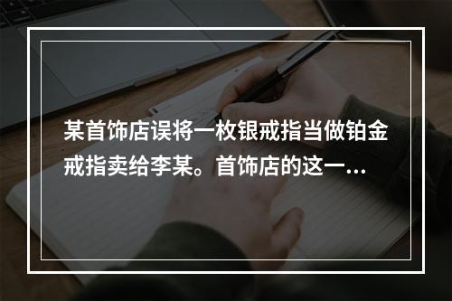 某首饰店误将一枚银戒指当做铂金戒指卖给李某。首饰店的这一行