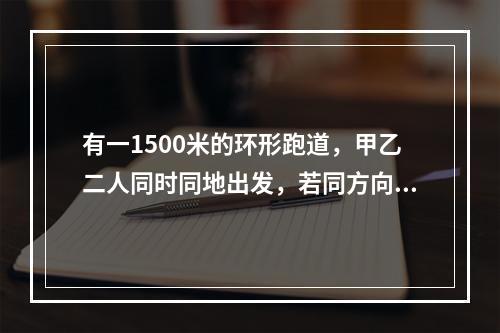 有一1500米的环形跑道，甲乙二人同时同地出发，若同方向跑