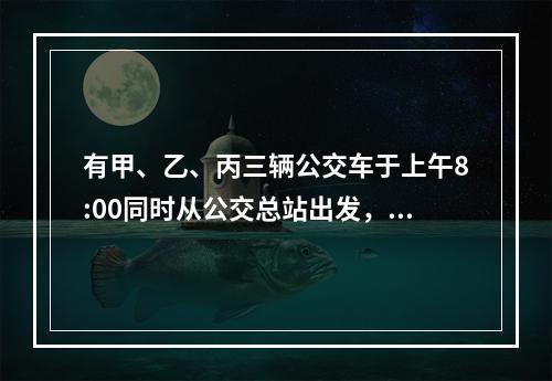 有甲、乙、丙三辆公交车于上午8:00同时从公交总站出发，三