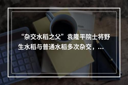 “杂交水稻之父”袁隆平院士将野生水稻与普通水稻多次杂交，培