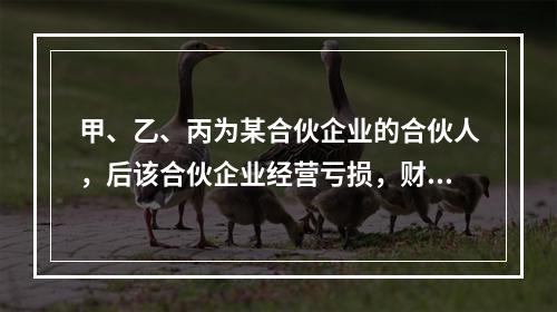 甲、乙、丙为某合伙企业的合伙人，后该合伙企业经营亏损，财产