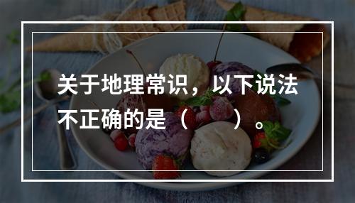 关于地理常识，以下说法不正确的是（　　）。