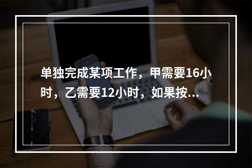 单独完成某项工作，甲需要16小时，乙需要12小时，如果按照