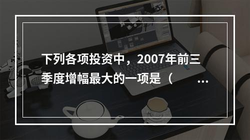 下列各项投资中，2007年前三季度增幅最大的一项是（　　）。