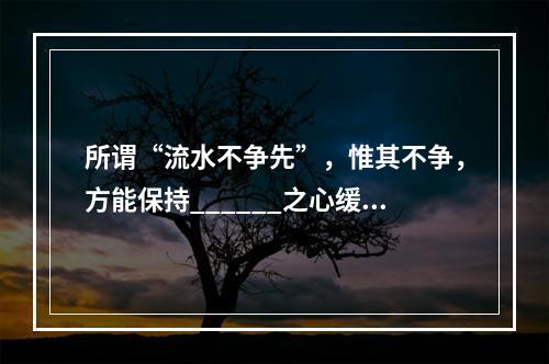 所谓“流水不争先”，惟其不争，方能保持______之心缓缓