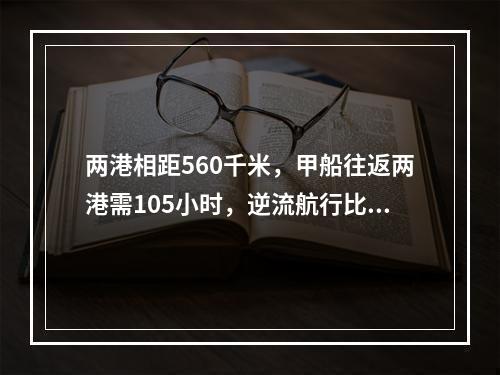 两港相距560千米，甲船往返两港需105小时，逆流航行比顺