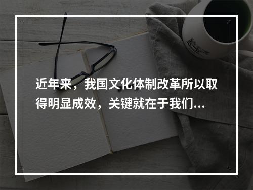 近年来，我国文化体制改革所以取得明显成效，关键就在于我们找