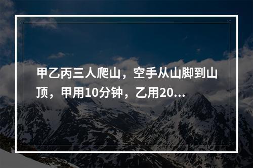 甲乙丙三人爬山，空手从山脚到山顶，甲用10分钟，乙用20分