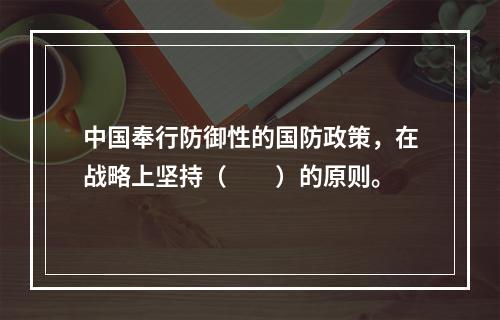 中国奉行防御性的国防政策，在战略上坚持（　　）的原则。