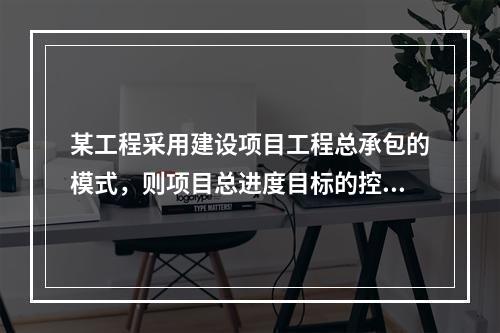 某工程采用建设项目工程总承包的模式，则项目总进度目标的控制是