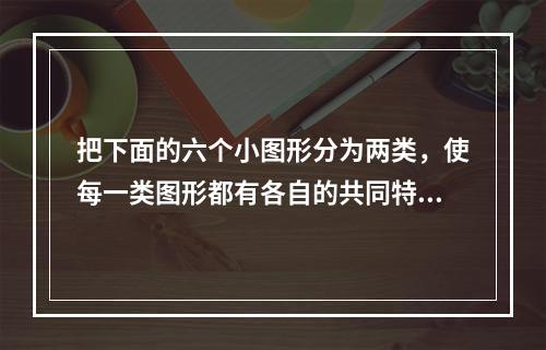 把下面的六个小图形分为两类，使每一类图形都有各自的共同特征