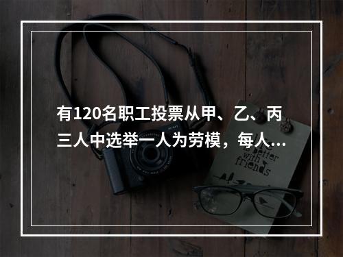 有120名职工投票从甲、乙、丙三人中选举一人为劳模，每人只