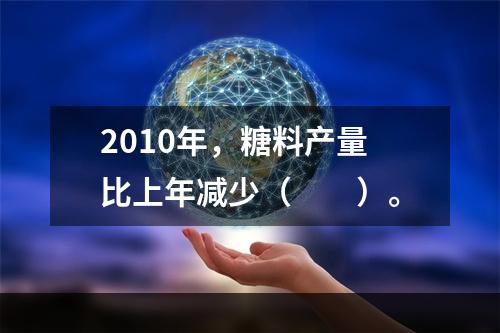 2010年，糖料产量比上年减少（　　）。