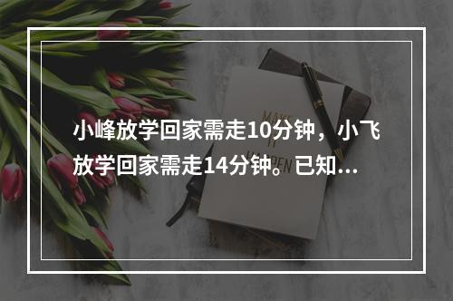 小峰放学回家需走10分钟，小飞放学回家需走14分钟。已知小