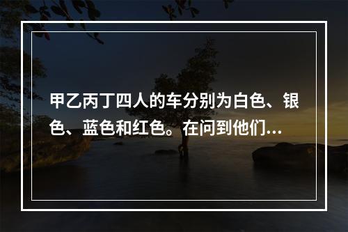 甲乙丙丁四人的车分别为白色、银色、蓝色和红色。在问到他们各