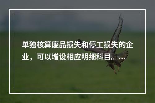 单独核算废品损失和停工损失的企业，可以增设相应明细科目。（　