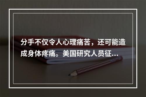 分手不仅令人心理痛苦，还可能造成身体疼痛。美国研究人员征募