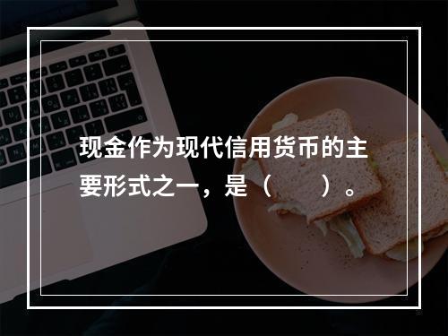 现金作为现代信用货币的主要形式之一，是（　　）。