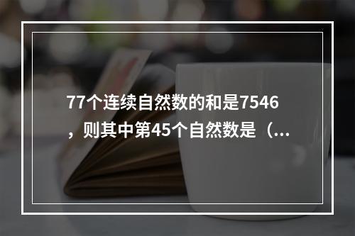 77个连续自然数的和是7546，则其中第45个自然数是（　