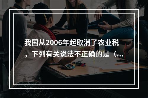 我国从2006年起取消了农业税，下列有关说法不正确的是（　