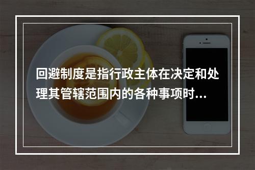 回避制度是指行政主体在决定和处理其管辖范围内的各种事项时，