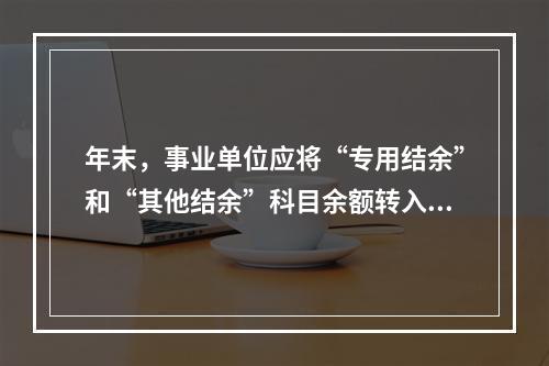 年末，事业单位应将“专用结余”和“其他结余”科目余额转入“非